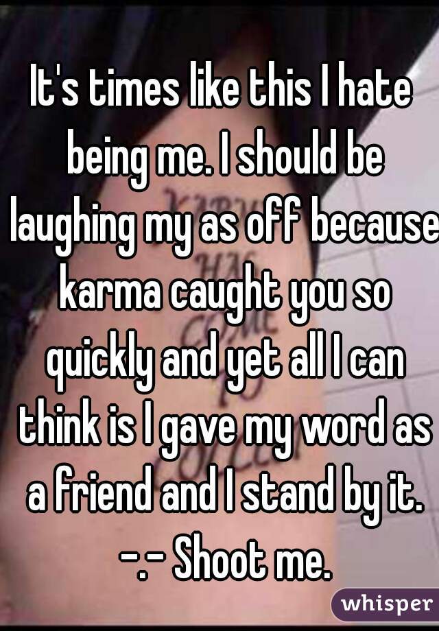 It's times like this I hate being me. I should be laughing my as off because karma caught you so quickly and yet all I can think is I gave my word as a friend and I stand by it. -.- Shoot me.