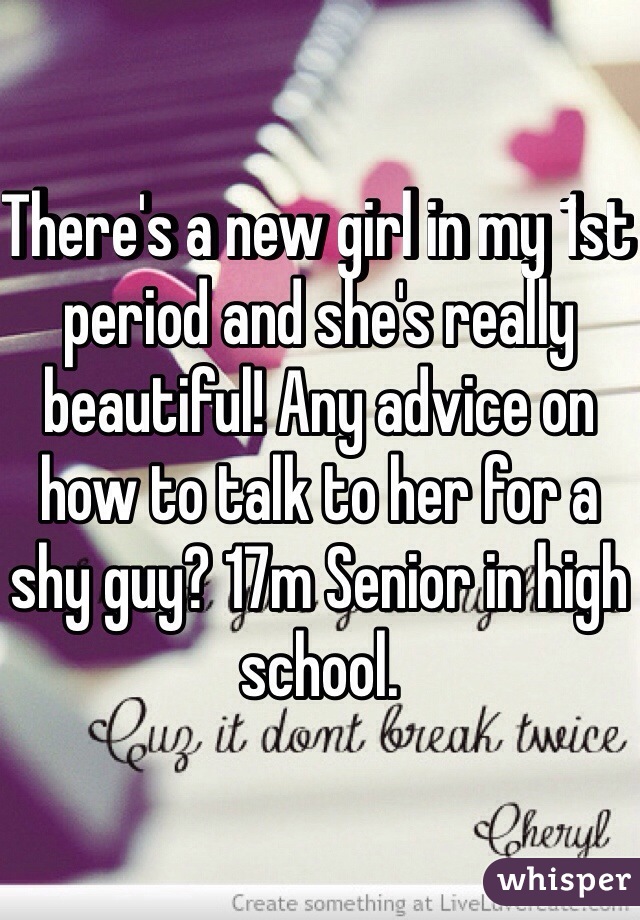 There's a new girl in my 1st period and she's really beautiful! Any advice on how to talk to her for a shy guy? 17m Senior in high school.