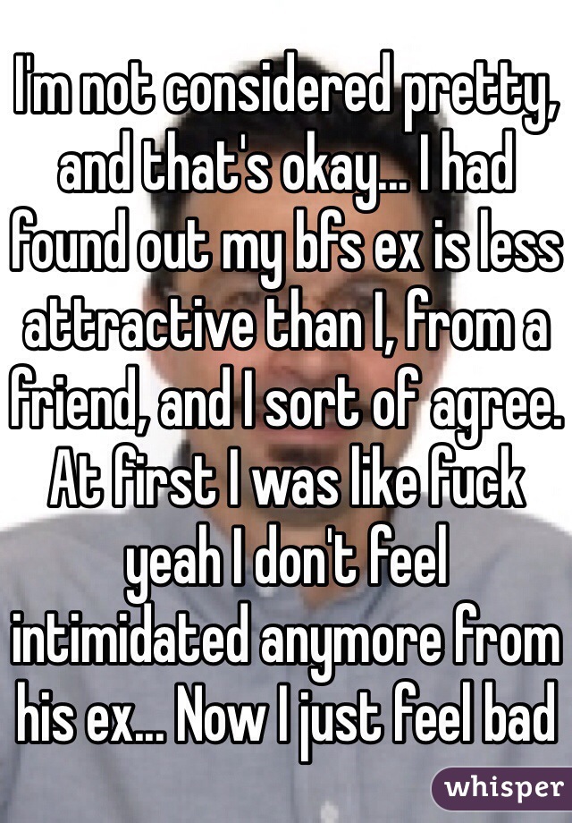 I'm not considered pretty, and that's okay... I had found out my bfs ex is less attractive than I, from a friend, and I sort of agree. At first I was like fuck yeah I don't feel intimidated anymore from his ex... Now I just feel bad 