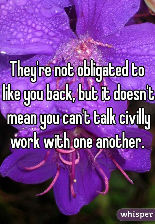 They're not obligated to like you back, but it doesn't mean you can't talk civilly work with one another. 