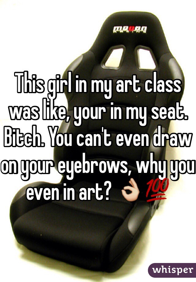 This girl in my art class was like, your in my seat. Bitch. You can't even draw on your eyebrows, why you even in art? 👌💯