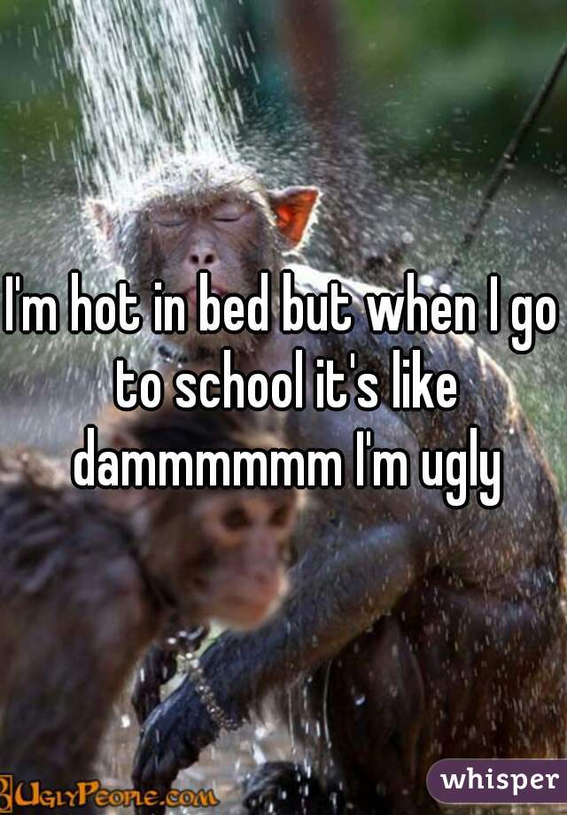 I'm hot in bed but when I go to school it's like dammmmmm I'm ugly