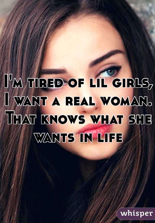 I'm tired of lil girls, I want a real woman. That knows what she wants in life 