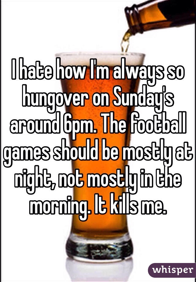 I hate how I'm always so hungover on Sunday's around 6pm. The football games should be mostly at night, not mostly in the morning. It kills me.