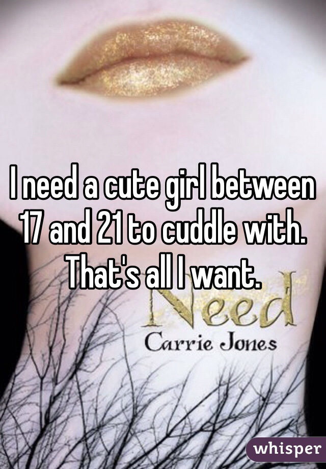 I need a cute girl between 17 and 21 to cuddle with. That's all I want.