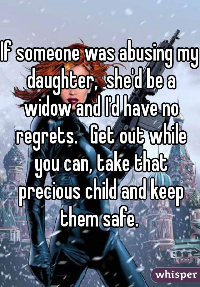 If someone was abusing my daughter,  she'd be a widow and I'd have no regrets.   Get out while you can, take that precious child and keep them safe. 