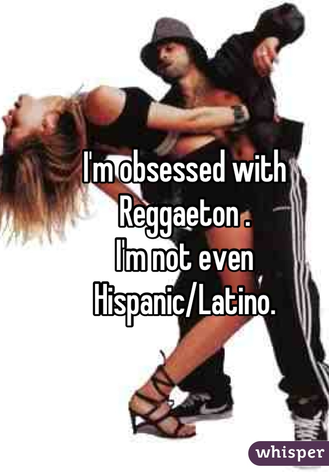 I'm obsessed with Reggaeton .
I'm not even Hispanic/Latino.
