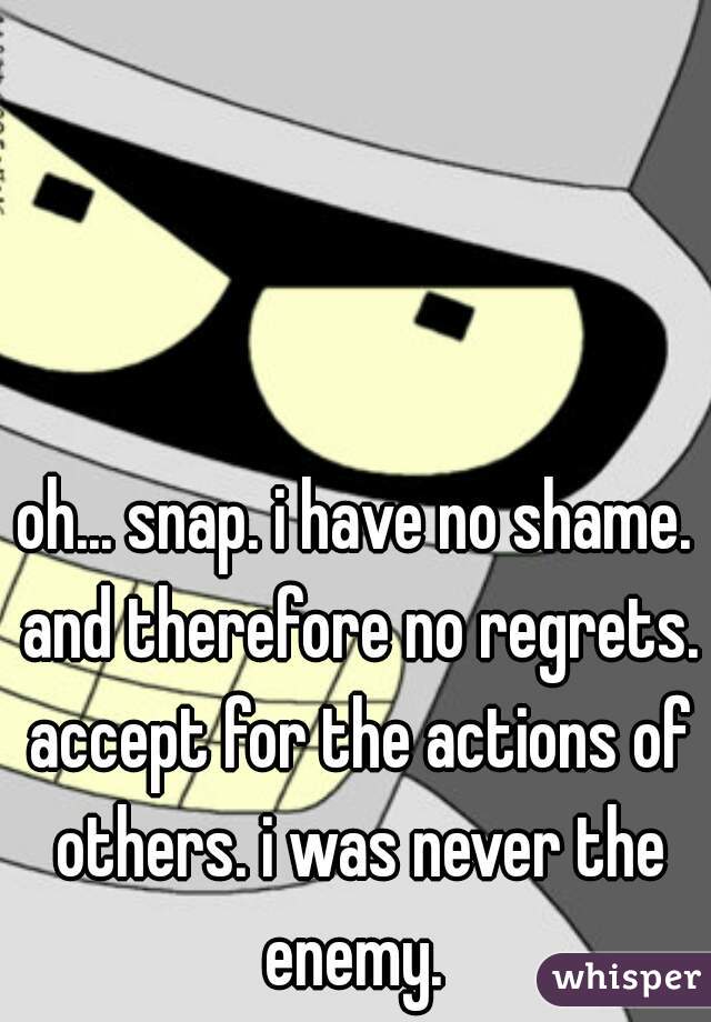 oh... snap. i have no shame. and therefore no regrets. accept for the actions of others. i was never the enemy. 
