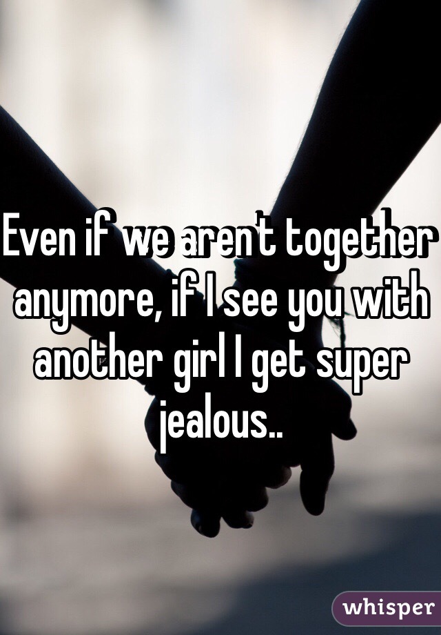 Even if we aren't together anymore, if I see you with another girl I get super jealous..