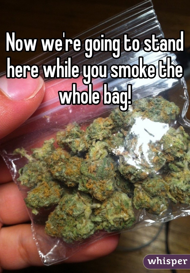 Now we're going to stand here while you smoke the whole bag!