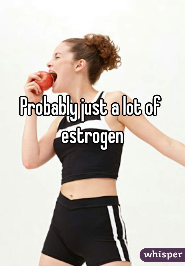 Probably just a lot of estrogen