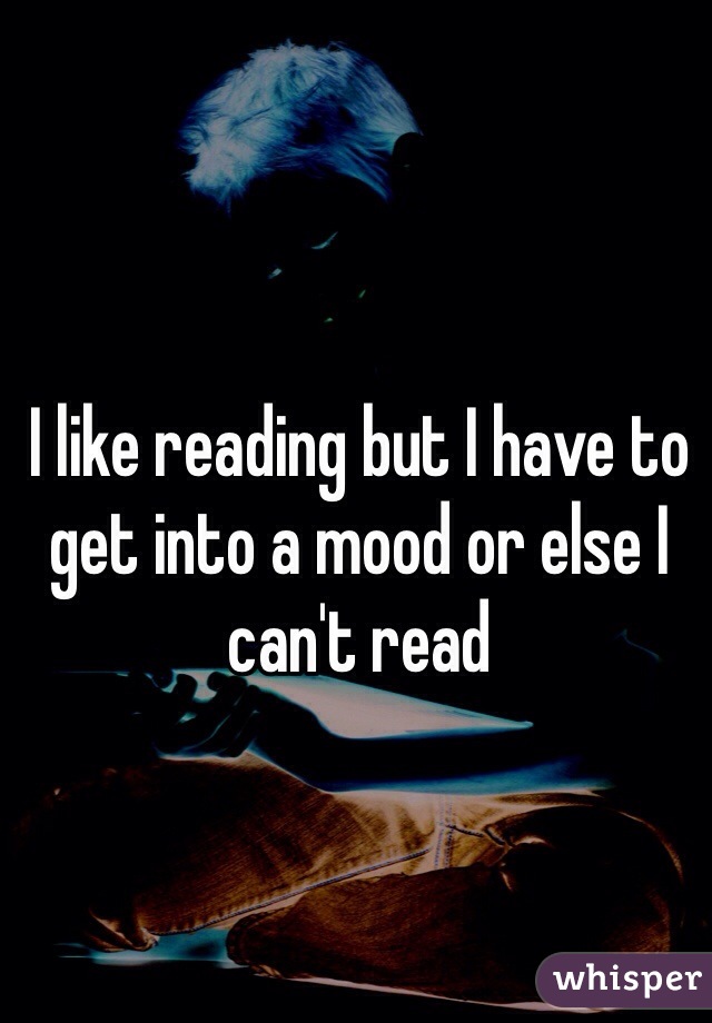 I like reading but I have to get into a mood or else I can't read