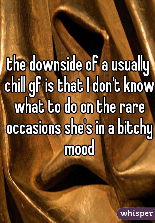 the downside of a usually chill gf is that I don't know what to do on the rare occasions she's in a bitchy mood