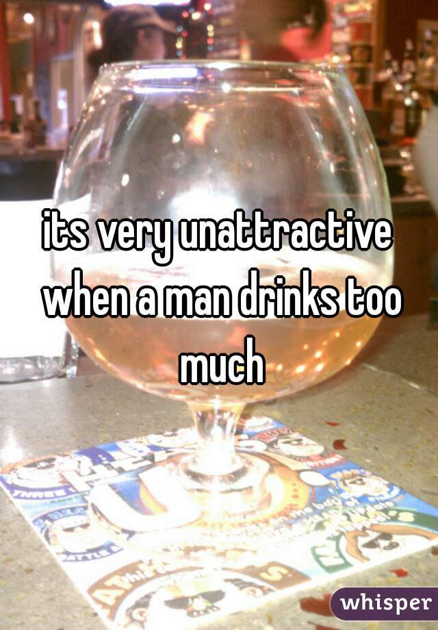 its very unattractive when a man drinks too much