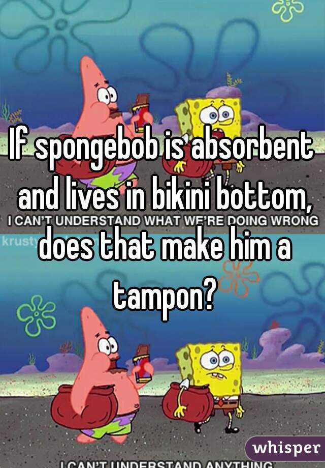 If spongebob is absorbent and lives in bikini bottom, does that make him a tampon?