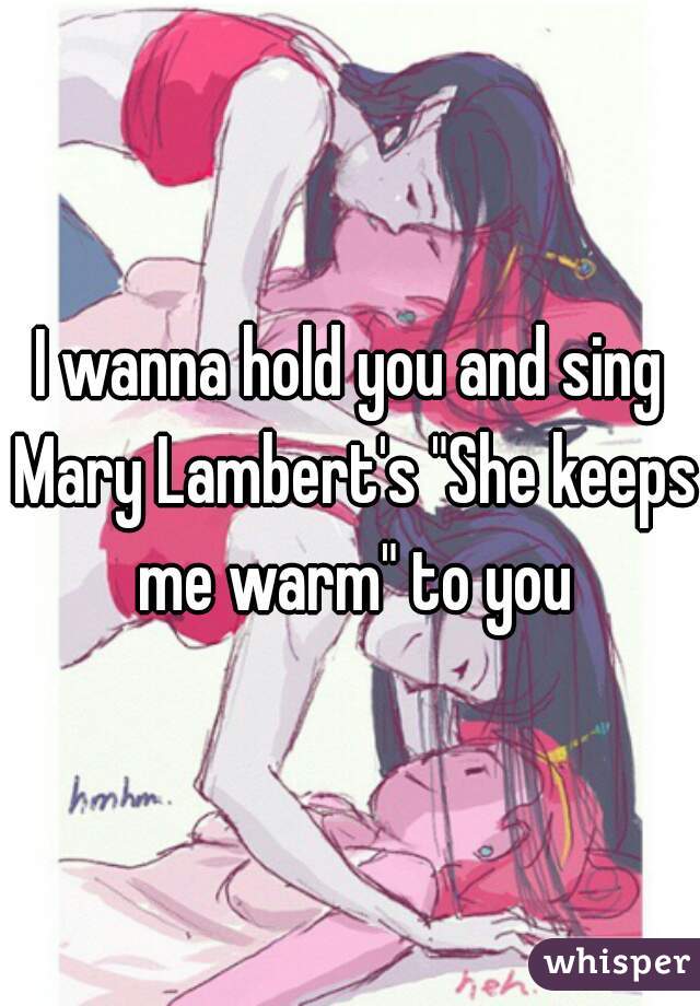 I wanna hold you and sing Mary Lambert's "She keeps me warm" to you