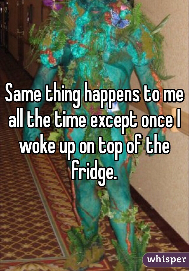 Same thing happens to me all the time except once I woke up on top of the fridge.