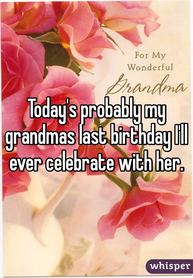 Today's probably my grandmas last birthday I'll ever celebrate with her. 