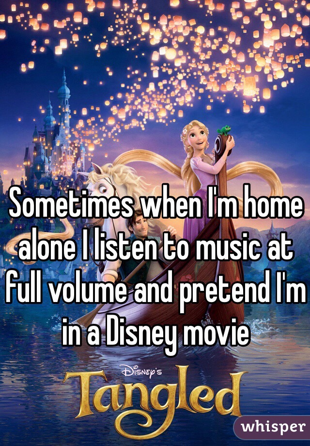 Sometimes when I'm home alone I listen to music at full volume and pretend I'm in a Disney movie