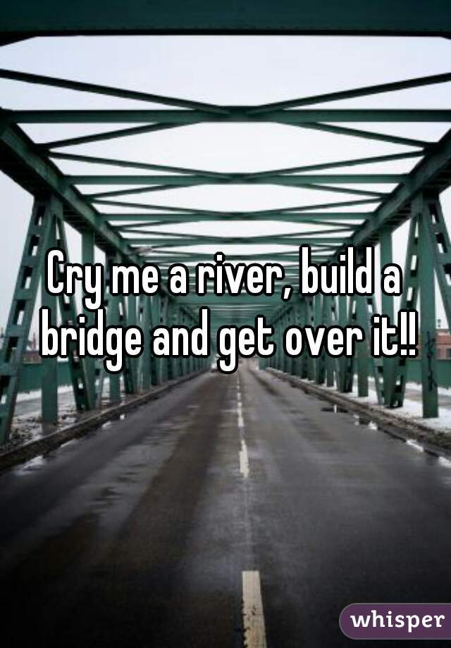 Cry me a river, build a bridge and get over it!!