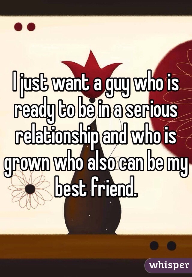 I just want a guy who is ready to be in a serious relationship and who is grown who also can be my best friend. 