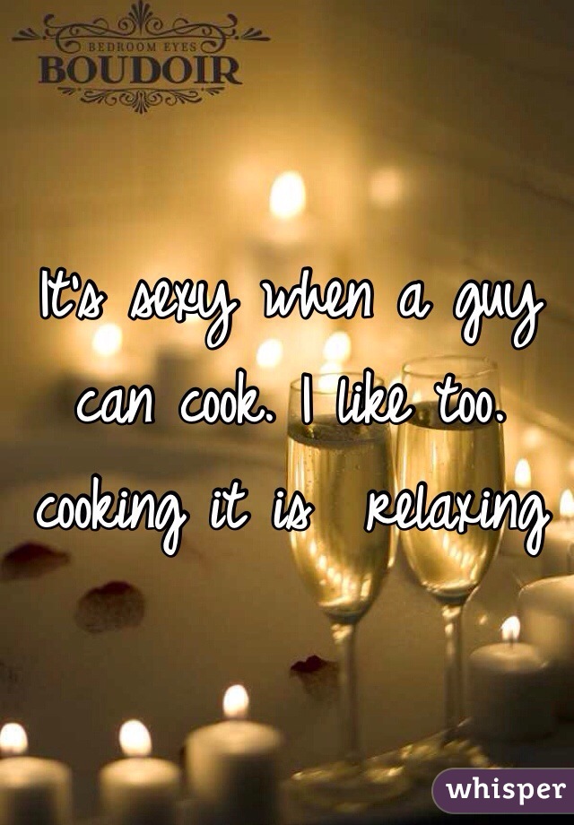It's sexy when a guy can cook. I like too. cooking it is  relaxing 