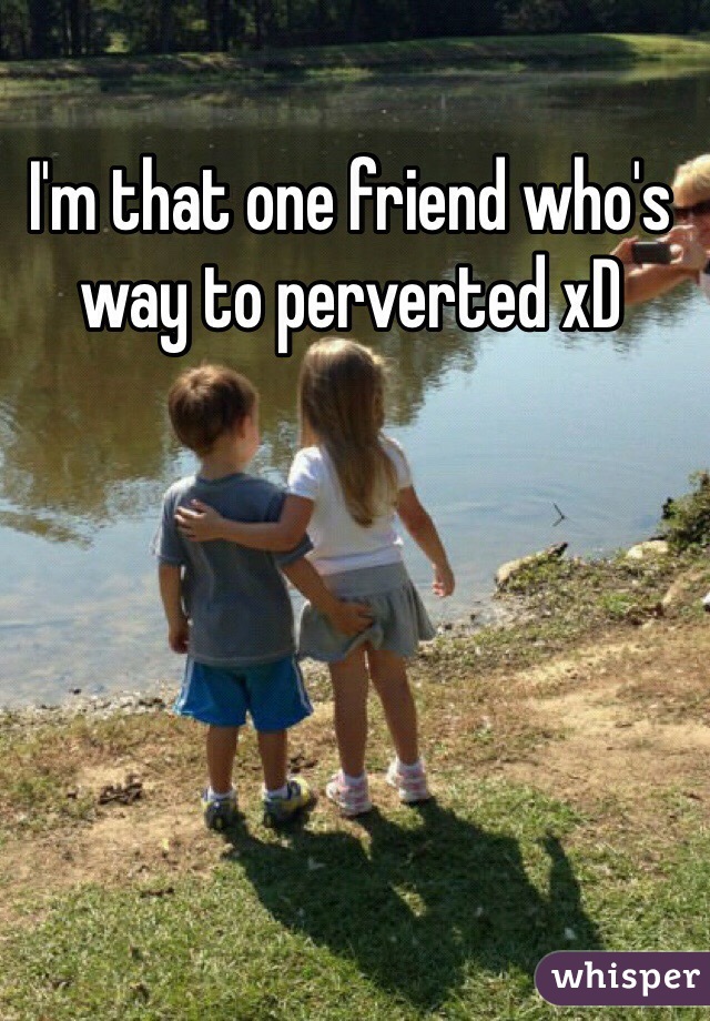 I'm that one friend who's way to perverted xD 