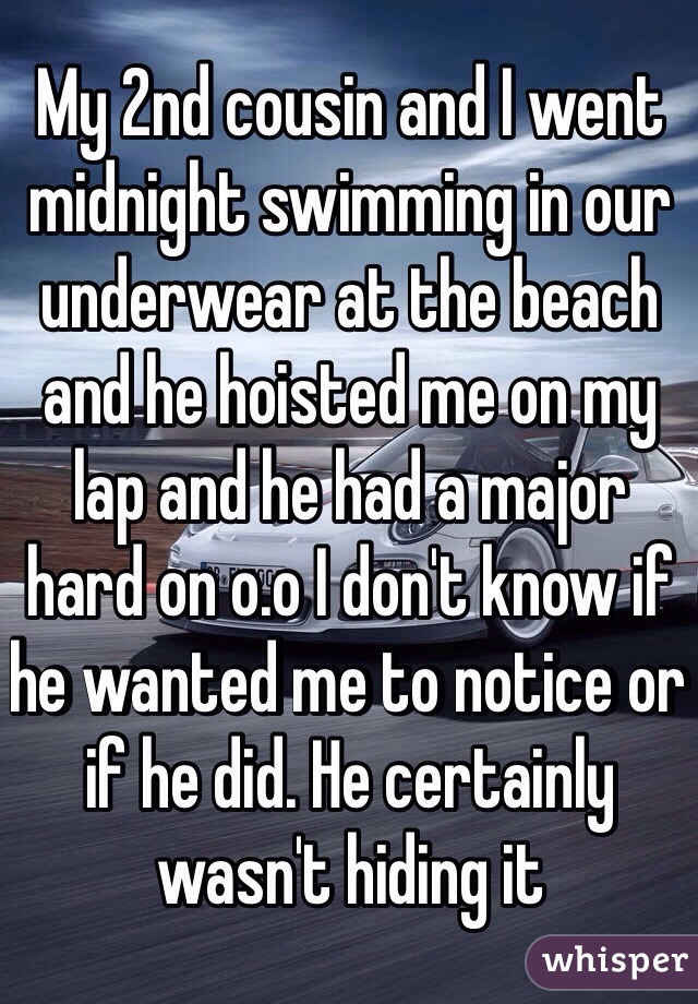 My 2nd cousin and I went midnight swimming in our underwear at the beach and he hoisted me on my lap and he had a major hard on o.o I don't know if he wanted me to notice or if he did. He certainly wasn't hiding it