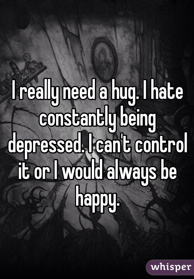 I really need a hug. I hate constantly being depressed. I can't control it or I would always be happy. 