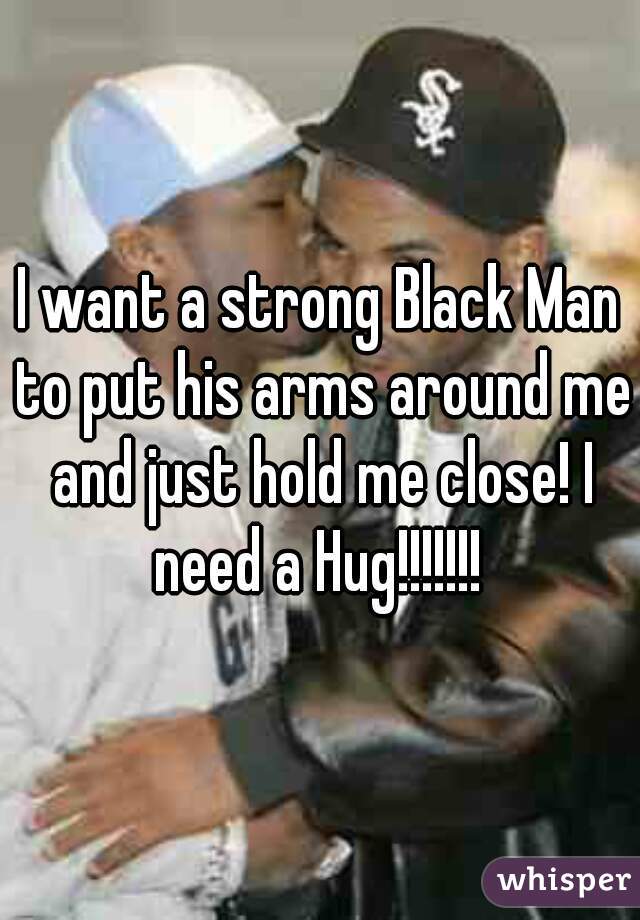 I want a strong Black Man to put his arms around me and just hold me close! I need a Hug!!!!!!! 