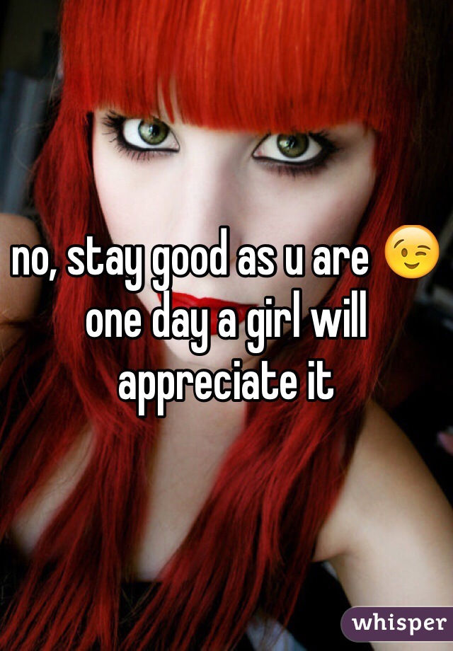 no, stay good as u are 😉 one day a girl will appreciate it