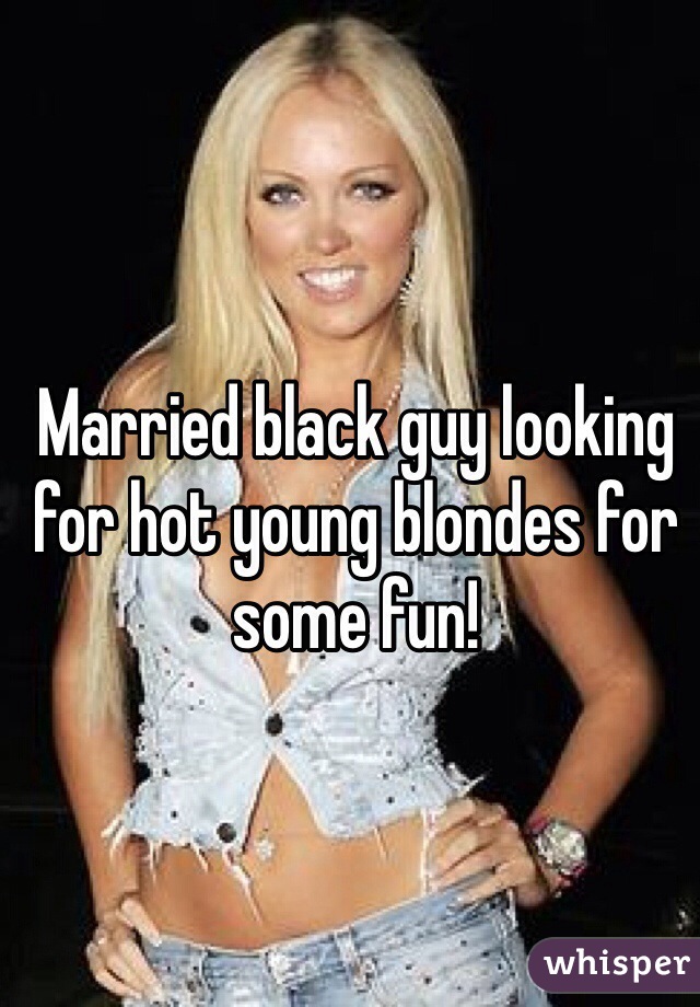 Married black guy looking for hot young blondes for some fun!