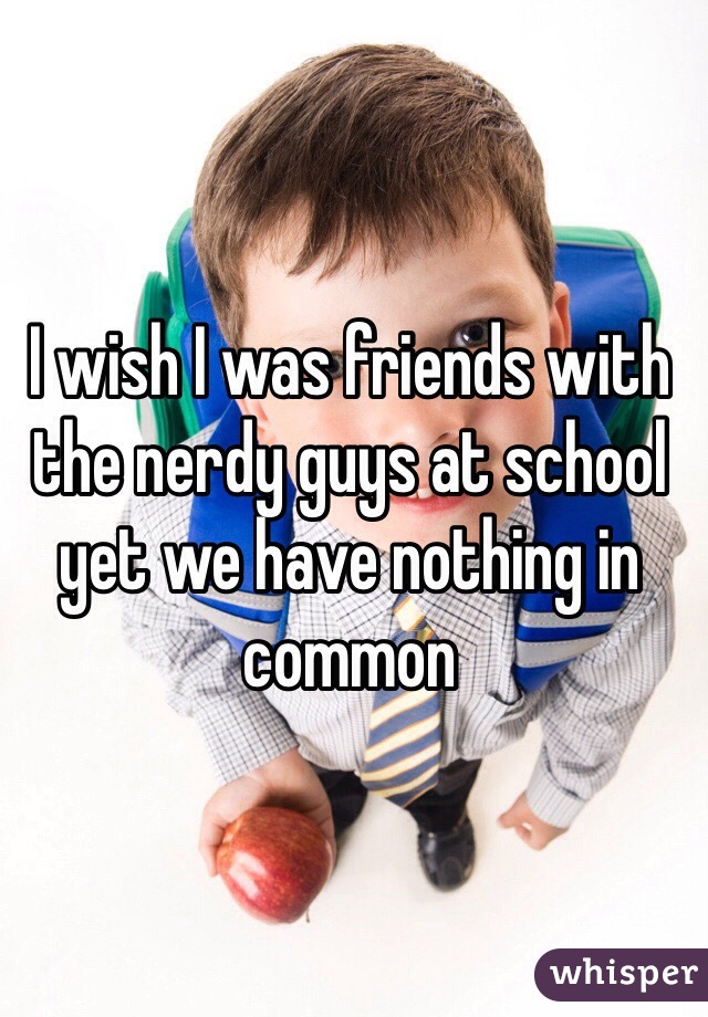 I wish I was friends with the nerdy guys at school yet we have nothing in common 