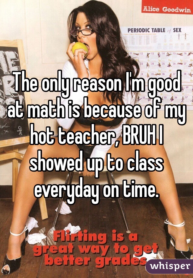 The only reason I'm good at math is because of my hot teacher, BRUH I showed up to class everyday on time.