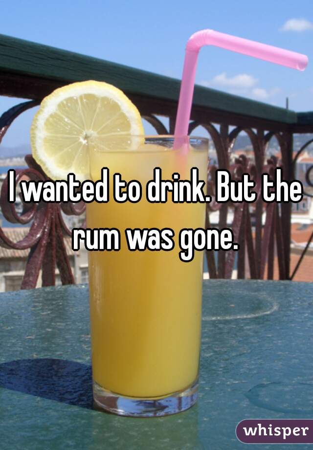 I wanted to drink. But the rum was gone. 