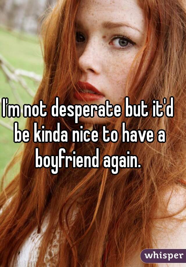 I'm not desperate but it'd be kinda nice to have a boyfriend again. 