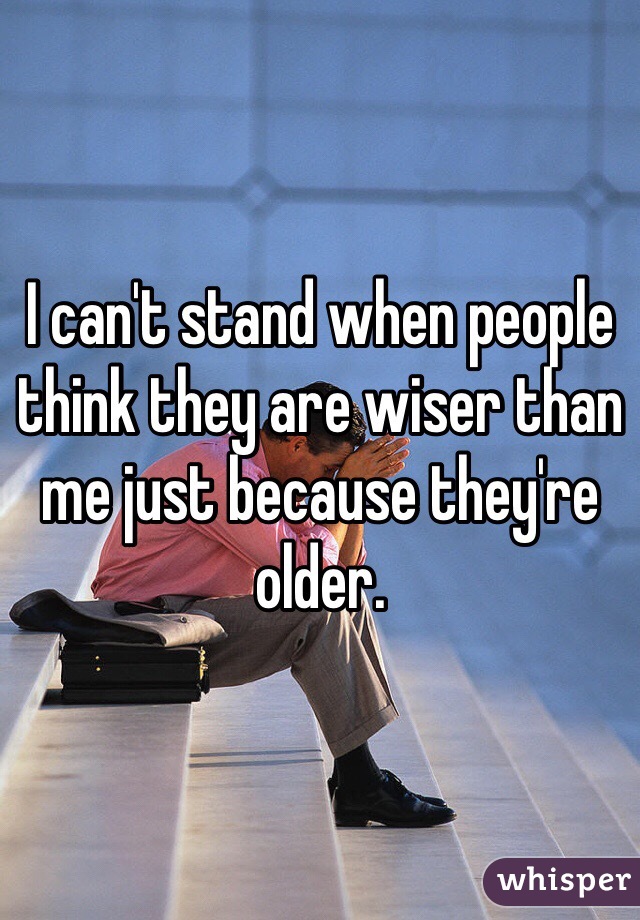 I can't stand when people think they are wiser than me just because they're older. 
