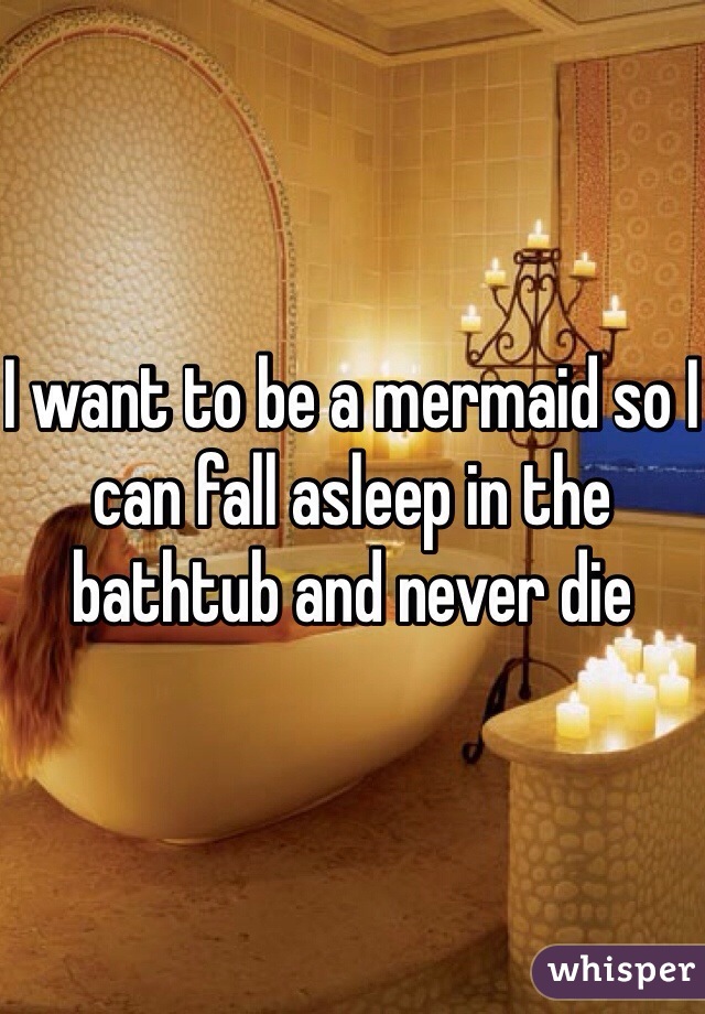 I want to be a mermaid so I can fall asleep in the bathtub and never die