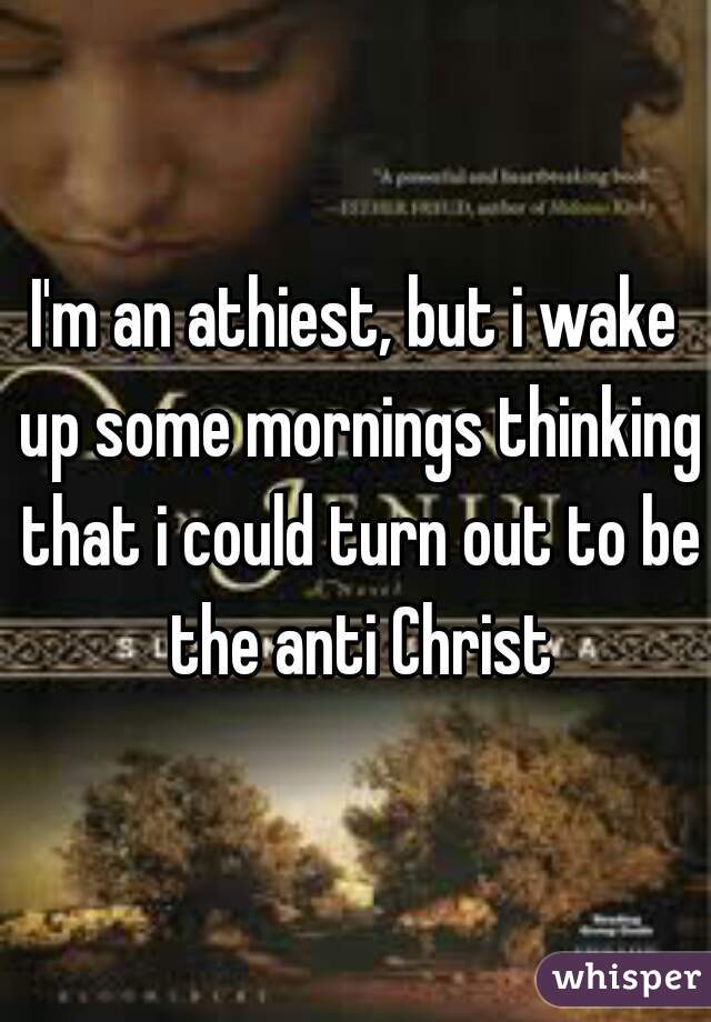 I'm an athiest, but i wake up some mornings thinking that i could turn out to be the anti Christ