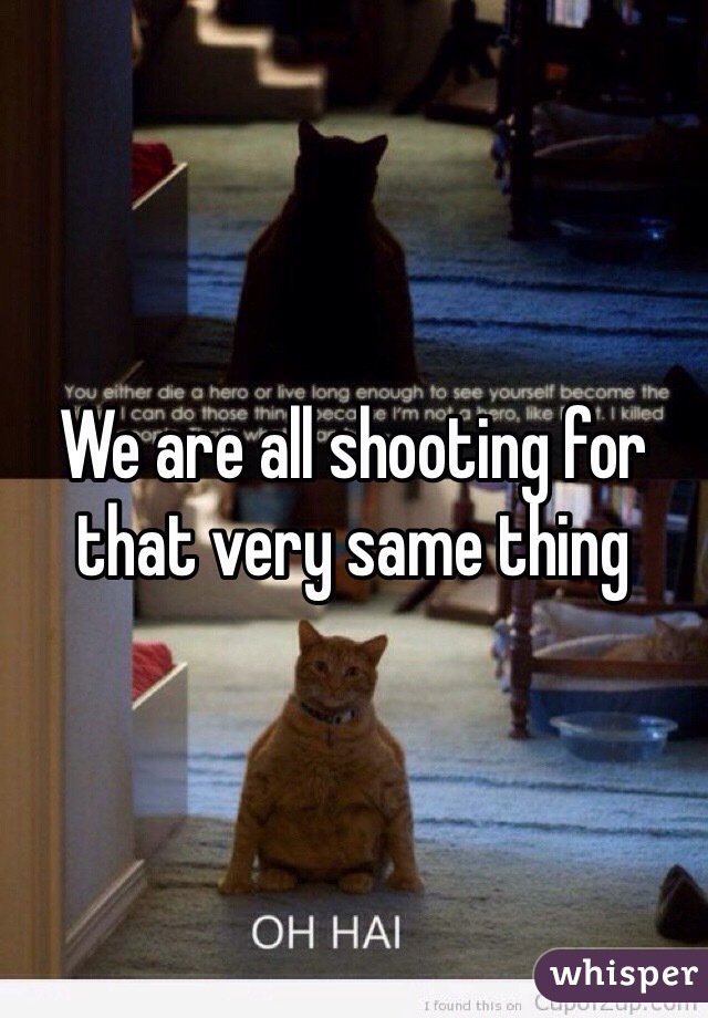 We are all shooting for that very same thing 