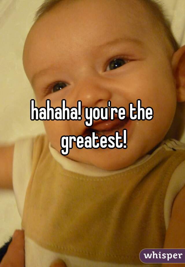 hahaha! you're the greatest!