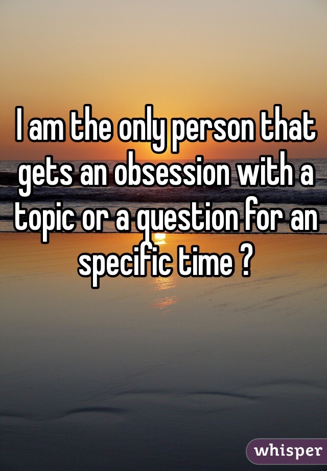 I am the only person that gets an obsession with a topic or a question for an specific time ? 