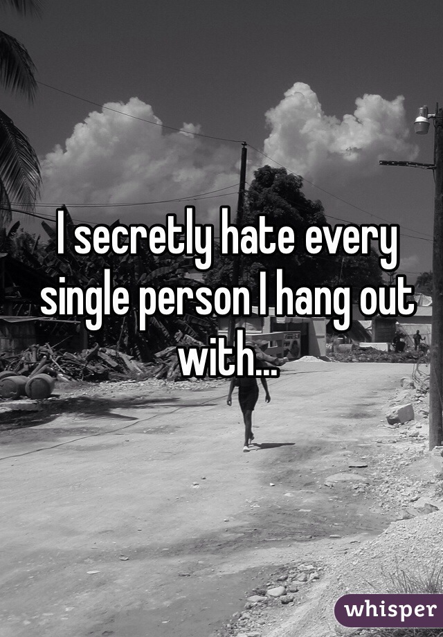 I secretly hate every single person I hang out with...