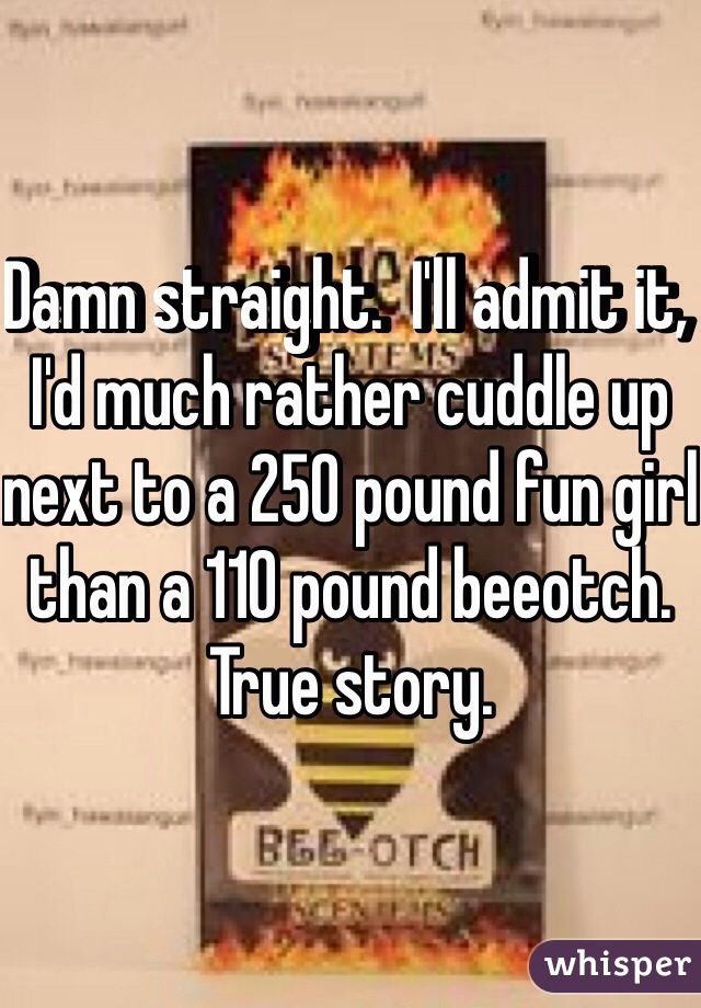 Damn straight.  I'll admit it, I'd much rather cuddle up next to a 250 pound fun girl than a 110 pound beeotch.  True story.