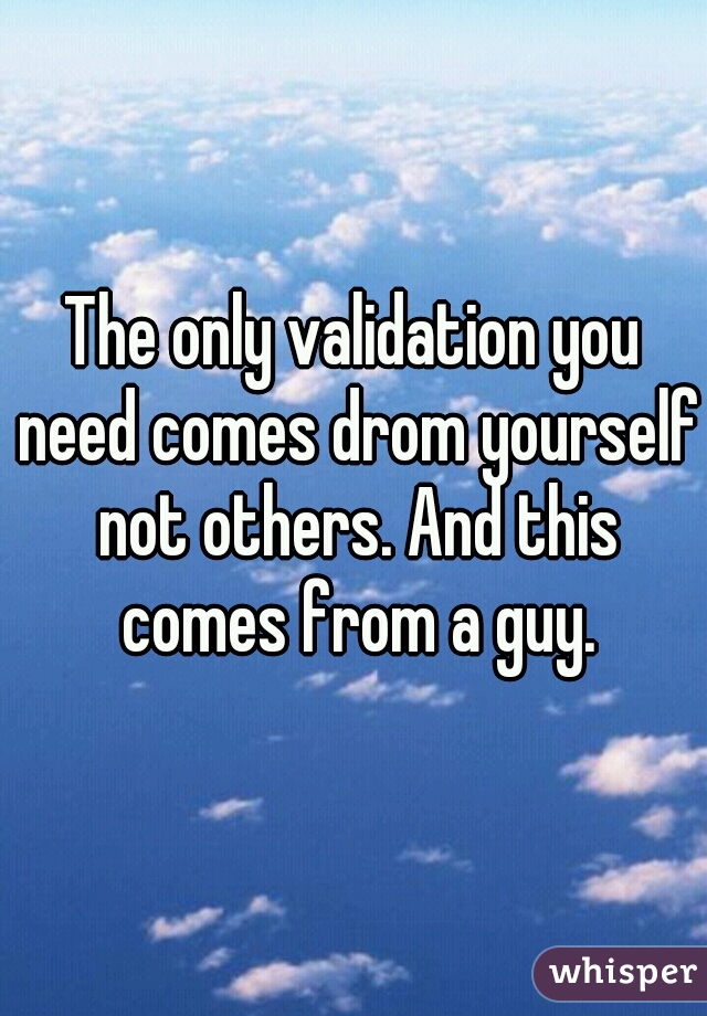 The only validation you need comes drom yourself not others. And this comes from a guy.