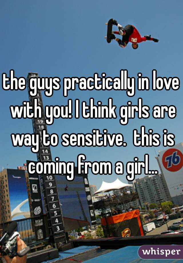 the guys practically in love with you! I think girls are way to sensitive.  this is coming from a girl...