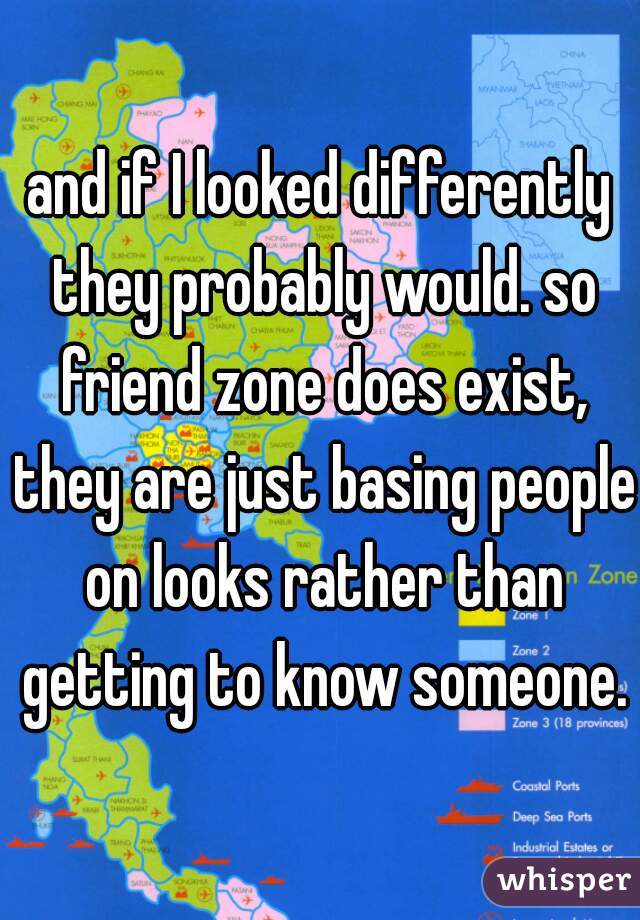 and if I looked differently they probably would. so friend zone does exist, they are just basing people on looks rather than getting to know someone.