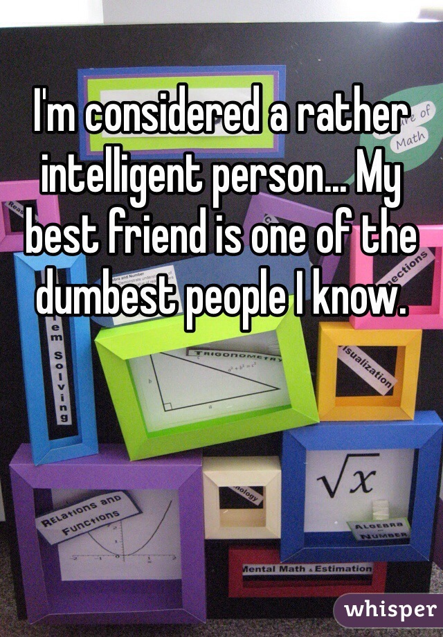 I'm considered a rather intelligent person... My best friend is one of the dumbest people I know.