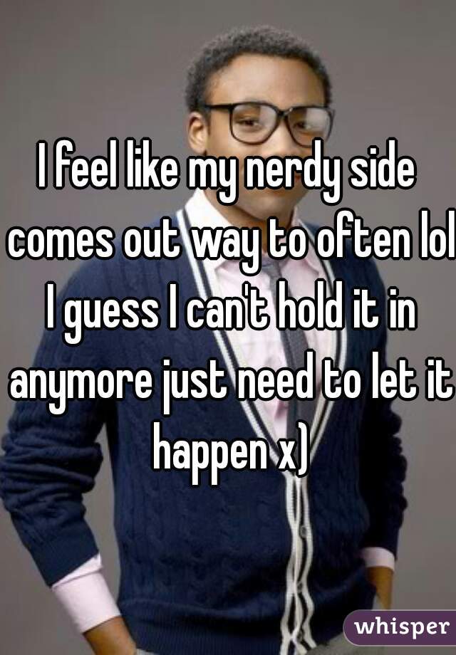 I feel like my nerdy side comes out way to often lol I guess I can't hold it in anymore just need to let it happen x)