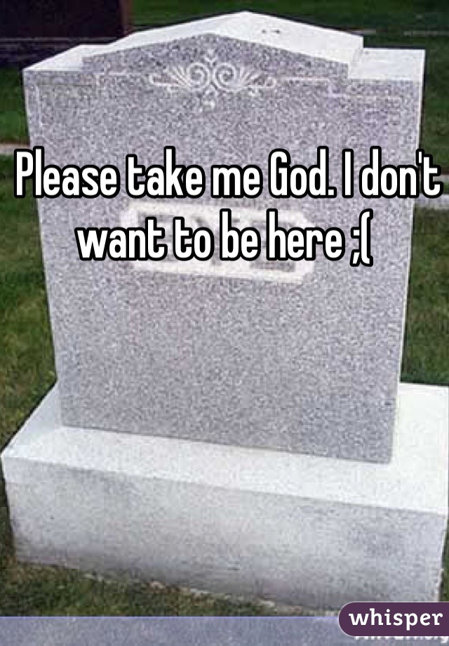 Please take me God. I don't want to be here ;( 
